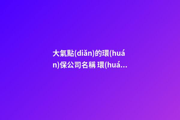 大氣點(diǎn)的環(huán)保公司名稱 環(huán)保公司名稱推薦